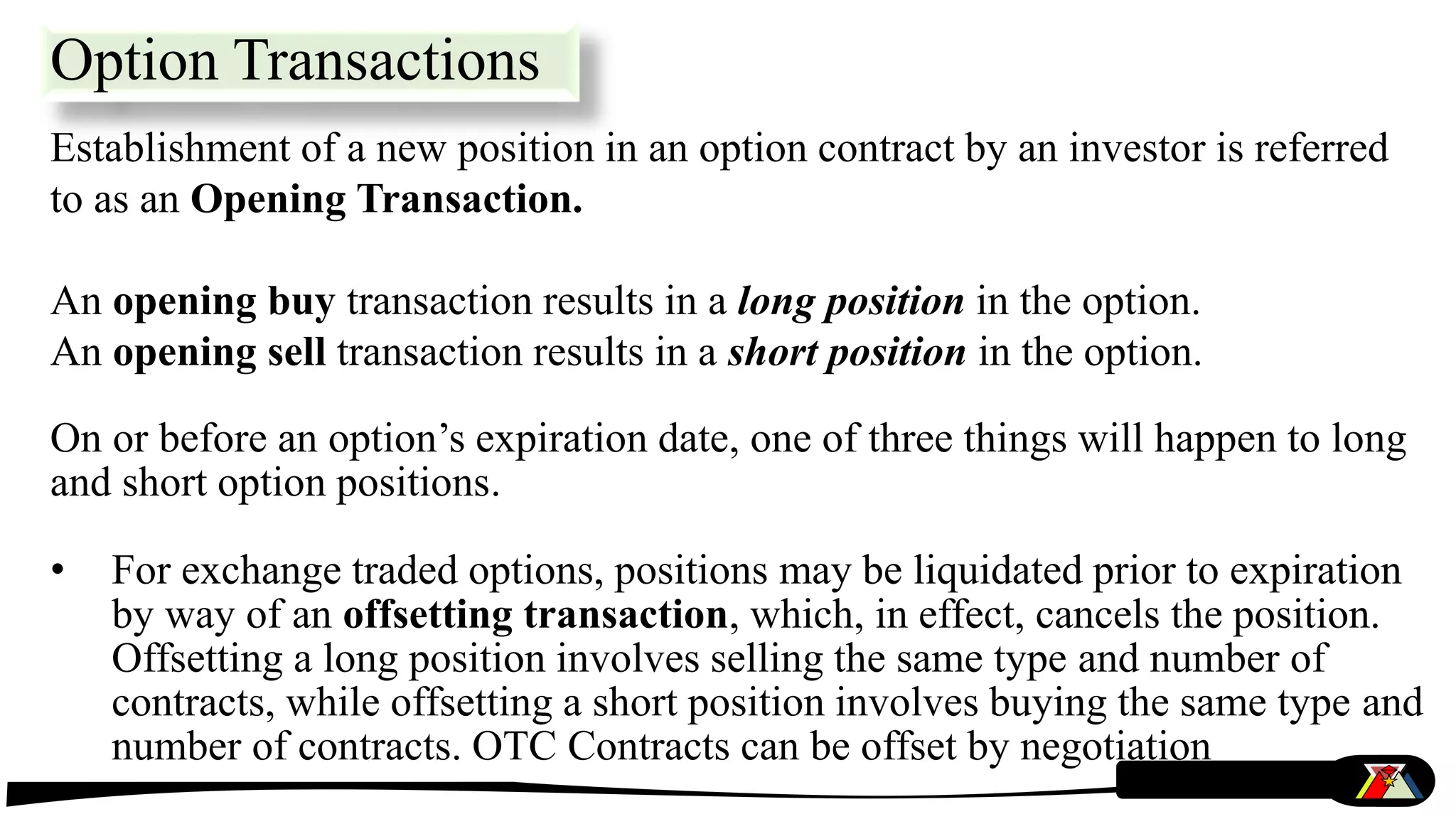 Option Transactions
Establishment of a new position in an option contract by an investor is referred
to as an Opening Transaction.
An opening buy transaction results in a long position in the option.
An opening sell transaction results in a short position in the option.
On or before an option’s expiration date, one of three things will happen to long
and short option positions.
• For exchange traded options, positions may be liquidated prior to expiration
by way of an offsetting transaction, which, in effect, cancels the position.
Offsetting a long position involves selling the same type and number of
contracts, while offsetting a short position involves buying the same type and
number of contracts. OTC Contracts can be offset by negotiation
 