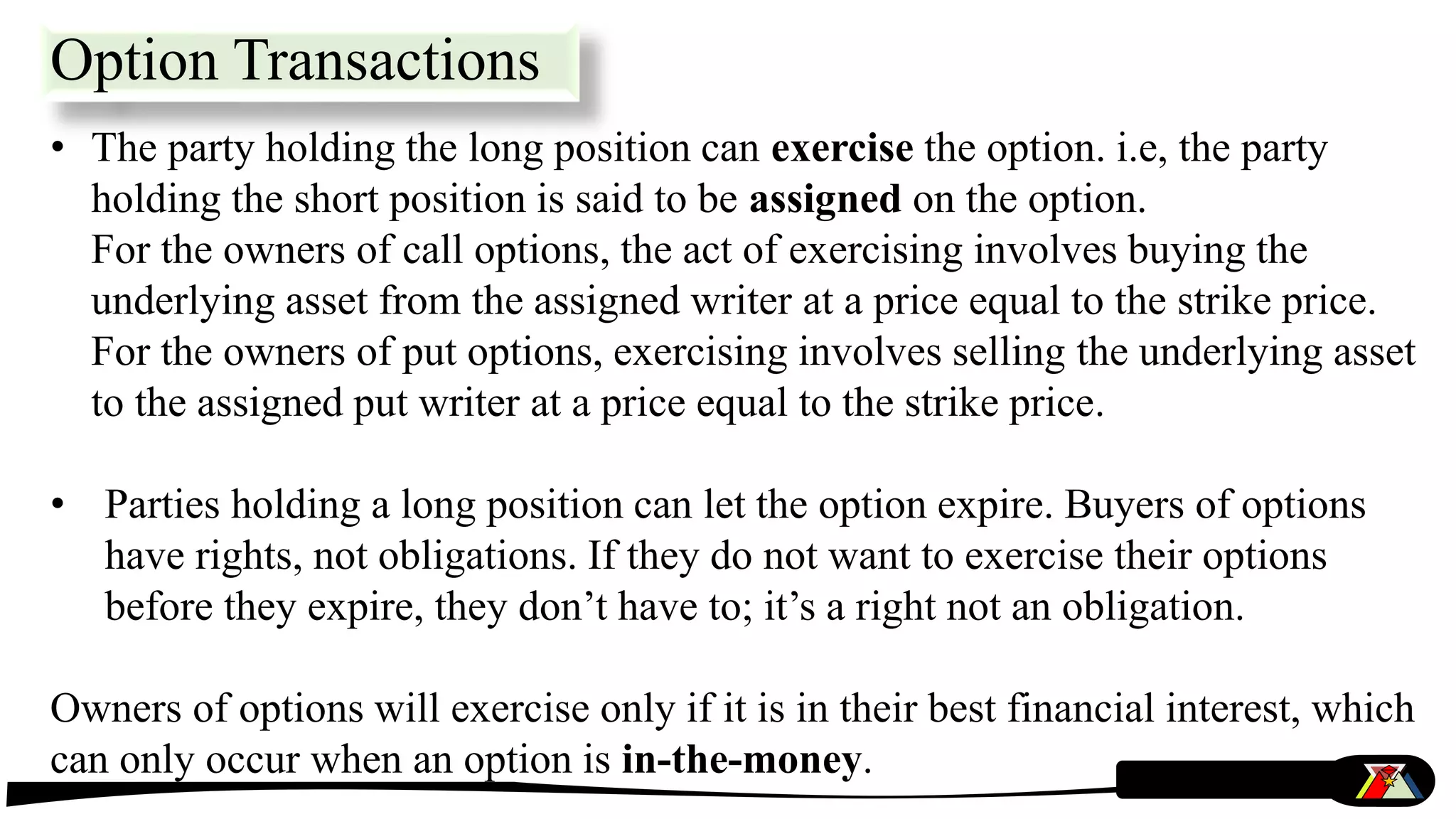 • The party holding the long position can exercise the option. i.e, the party
holding the short position is said to be assigned on the option.
For the owners of call options, the act of exercising involves buying the
underlying asset from the assigned writer at a price equal to the strike price.
For the owners of put options, exercising involves selling the underlying asset
to the assigned put writer at a price equal to the strike price.
• Parties holding a long position can let the option expire. Buyers of options
have rights, not obligations. If they do not want to exercise their options
before they expire, they don’t have to; it’s a right not an obligation.
Owners of options will exercise only if it is in their best financial interest, which
can only occur when an option is in-the-money.
Option Transactions
 