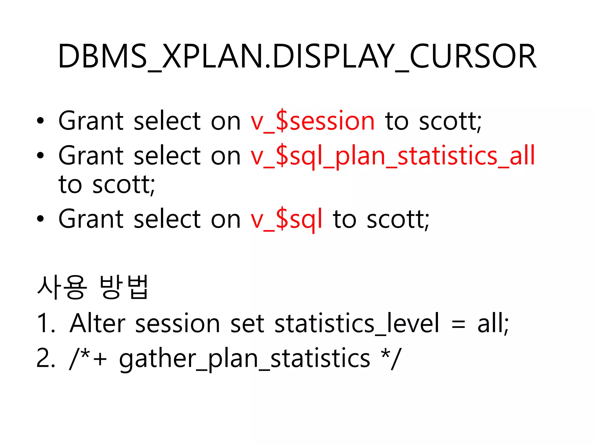 DBMS_XPLAN.DISPLAY_CURSOR
• Grant select on v_$session to scott;
• Grant select on v_$sql_plan_statistics_all
to scott;
• Grant select on v_$sql to scott;
사용 방법
1. Alter session set statistics_level = all;
2. /*+ gather_plan_statistics */
 