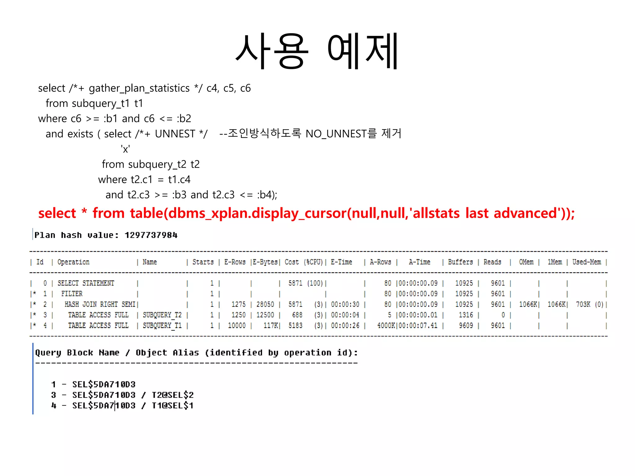 사용 예제
select /*+ gather_plan_statistics */ c4, c5, c6
from subquery_t1 t1
where c6 >= :b1 and c6 <= :b2
and exists ( select /*+ UNNEST */ --조인방식하도록 NO_UNNEST를 제거
'x'
from subquery_t2 t2
where t2.c1 = t1.c4
and t2.c3 >= :b3 and t2.c3 <= :b4);
select * from table(dbms_xplan.display_cursor(null,null,'allstats last advanced'));
 