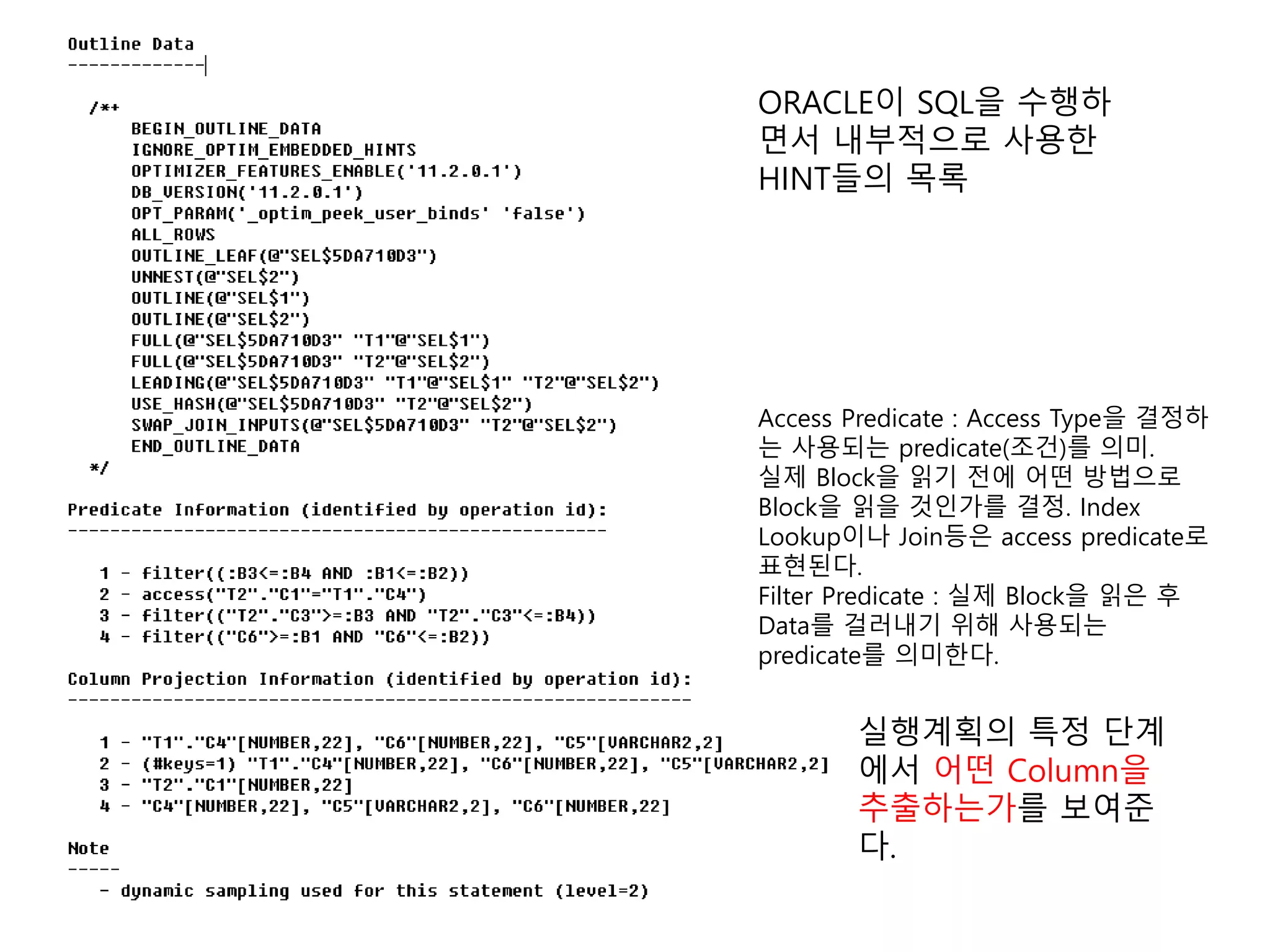ORACLE이 SQL을 수행하
면서 내부적으로 사용한
HINT들의 목록
실행계획의 특정 단계
에서 어떤 Column을
추출하는가를 보여준
다.
Access Predicate : Access Type을 결정하
는 사용되는 predicate(조건)를 의미.
실제 Block을 읽기 전에 어떤 방법으로
Block을 읽을 것인가를 결정. Index
Lookup이나 Join등은 access predicate로
표현된다.
Filter Predicate : 실제 Block을 읽은 후
Data를 걸러내기 위해 사용되는
predicate를 의미한다.
 