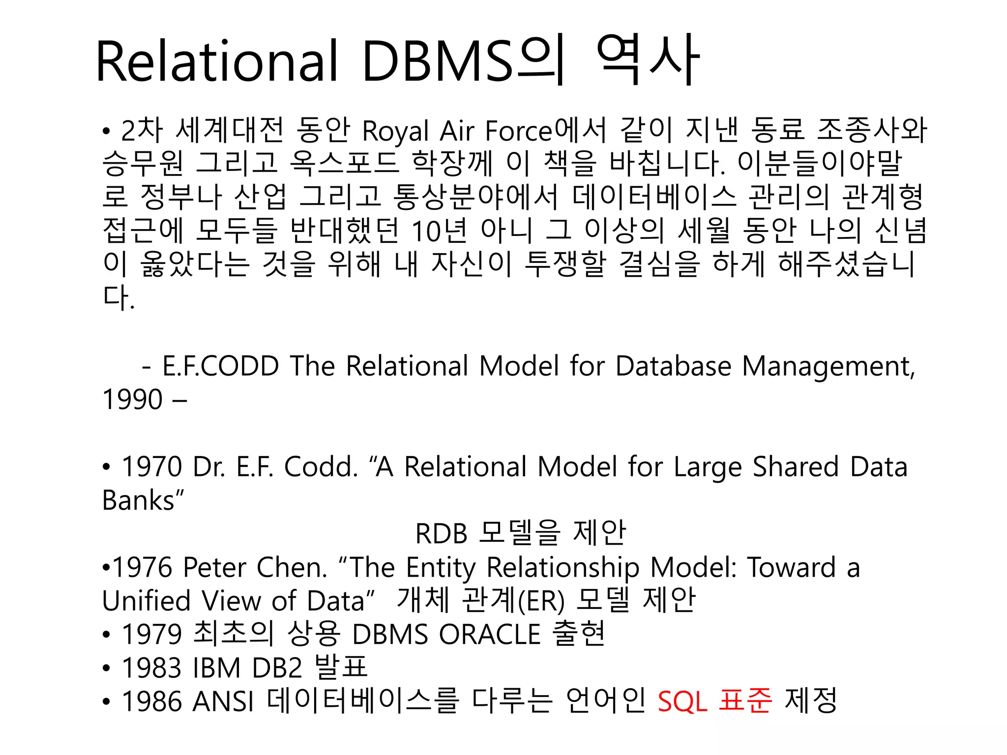 Relational DBMS의 역사
• 2차 세계대전 동안 Royal Air Force에서 같이 지낸 동료 조종사와
승무원 그리고 옥스포드 학장께 이 책을 바칩니다. 이분들이야말
로 정부나 산업 그리고 통상분야에서 데이터베이스 관리의 관계형
접근에 모두들 반대했던 10년 아니 그 이상의 세월 동안 나의 신념
이 옳았다는 것을 위해 내 자신이 투쟁할 결심을 하게 해주셨습니
다.
- E.F.CODD The Relational Model for Database Management,
1990 –
• 1970 Dr. E.F. Codd. “A Relational Model for Large Shared Data
Banks”
RDB 모델을 제안
•1976 Peter Chen. “The Entity Relationship Model: Toward a
Unified View of Data” 개체 관계(ER) 모델 제안
• 1979 최초의 상용 DBMS ORACLE 출현
• 1983 IBM DB2 발표
• 1986 ANSI 데이터베이스를 다루는 언어인 SQL 표준 제정
 