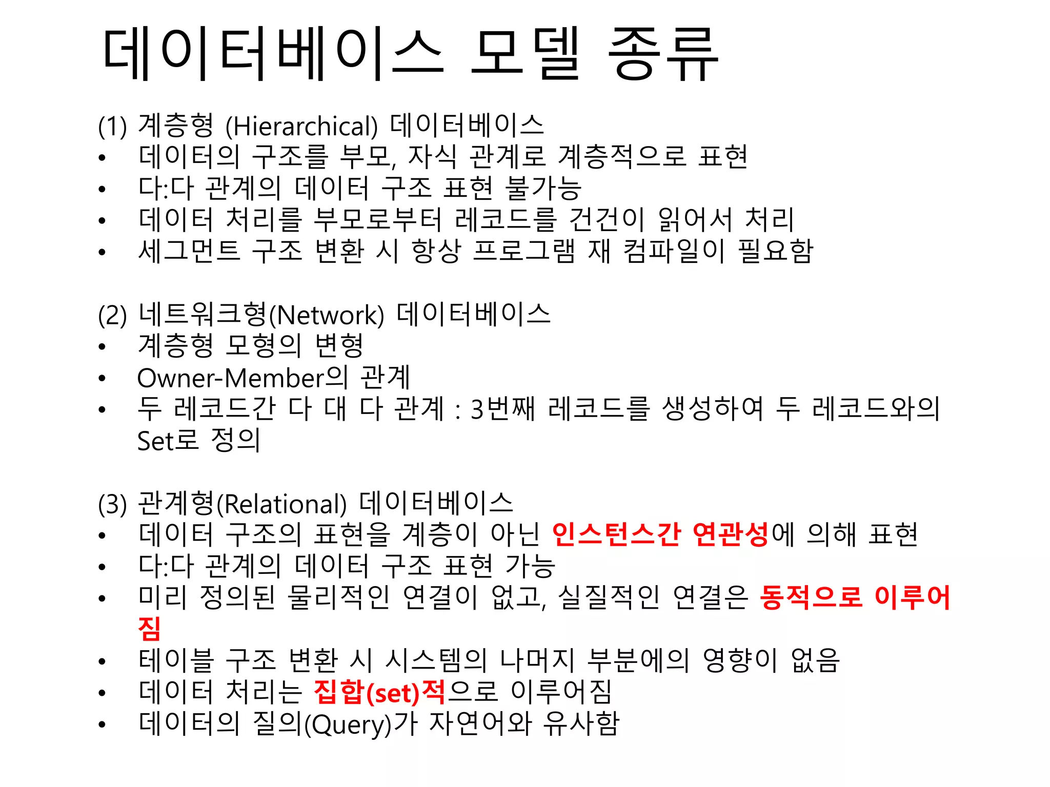 데이터베이스 모델 종류
(1) 계층형 (Hierarchical) 데이터베이스
• 데이터의 구조를 부모, 자식 관계로 계층적으로 표현
• 다:다 관계의 데이터 구조 표현 불가능
• 데이터 처리를 부모로부터 레코드를 건건이 읽어서 처리
• 세그먼트 구조 변환 시 항상 프로그램 재 컴파일이 필요함
(2) 네트워크형(Network) 데이터베이스
• 계층형 모형의 변형
• Owner-Member의 관계
• 두 레코드간 다 대 다 관계 : 3번째 레코드를 생성하여 두 레코드와의
Set로 정의
(3) 관계형(Relational) 데이터베이스
• 데이터 구조의 표현을 계층이 아닌 인스턴스간 연관성에 의해 표현
• 다:다 관계의 데이터 구조 표현 가능
• 미리 정의된 물리적인 연결이 없고, 실질적인 연결은 동적으로 이루어
짐
• 테이블 구조 변환 시 시스템의 나머지 부분에의 영향이 없음
• 데이터 처리는 집합(set)적으로 이루어짐
• 데이터의 질의(Query)가 자연어와 유사함
 
