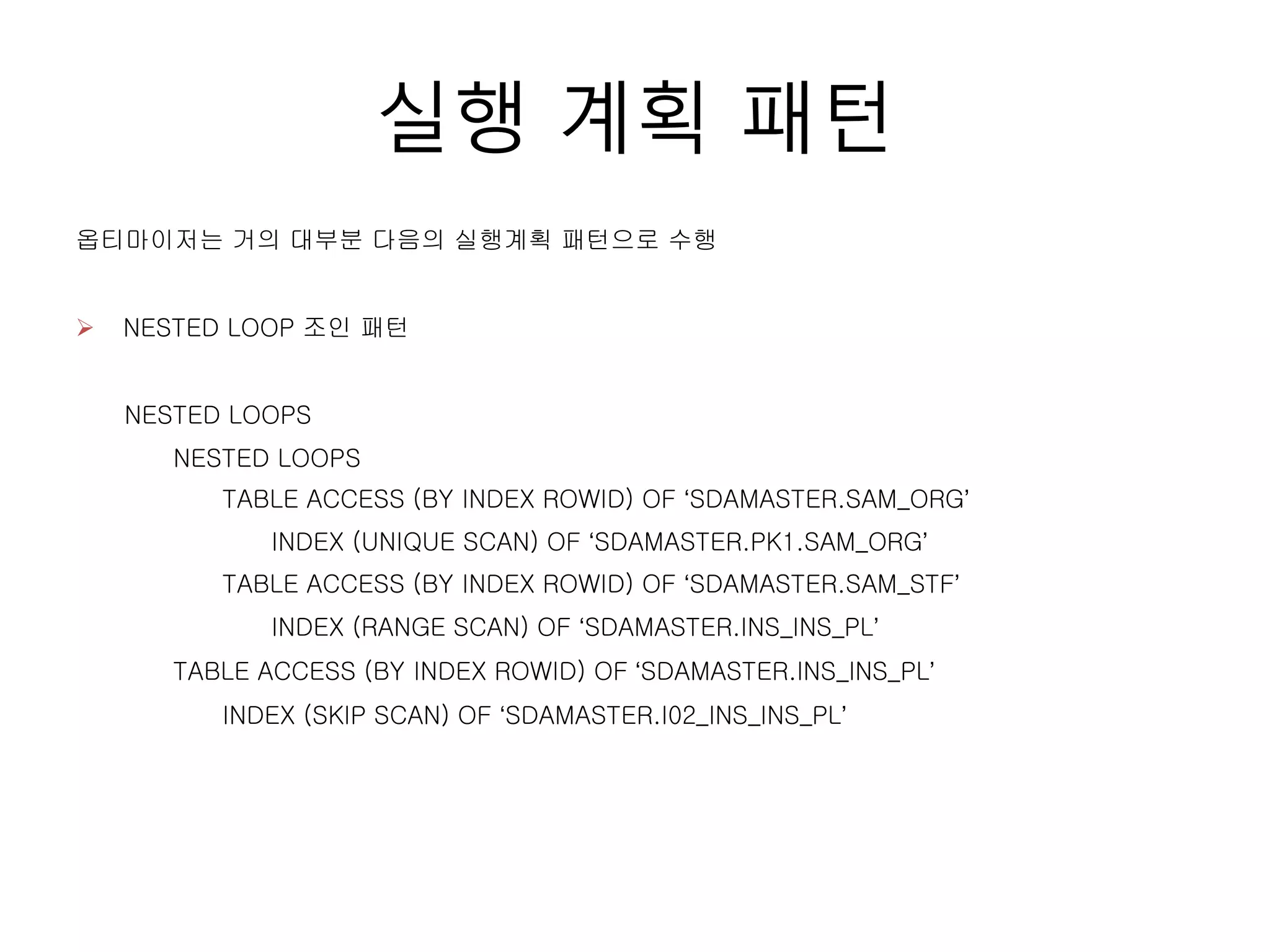 실행 계획 패턴
옵티마이저는 거의 대부분 다음의 실행계획 패턴으로 수행
NESTED LOOPS
NESTED LOOPS
TABLE ACCESS (BY INDEX ROWID) OF ‘SDAMASTER.SAM_ORG’
INDEX (UNIQUE SCAN) OF ‘SDAMASTER.PK1.SAM_ORG’
TABLE ACCESS (BY INDEX ROWID) OF ‘SDAMASTER.SAM_STF’
INDEX (RANGE SCAN) OF ‘SDAMASTER.INS_INS_PL’
TABLE ACCESS (BY INDEX ROWID) OF ‘SDAMASTER.INS_INS_PL’
INDEX (SKIP SCAN) OF ‘SDAMASTER.I02_INS_INS_PL’
 NESTED LOOP 조인 패턴
 