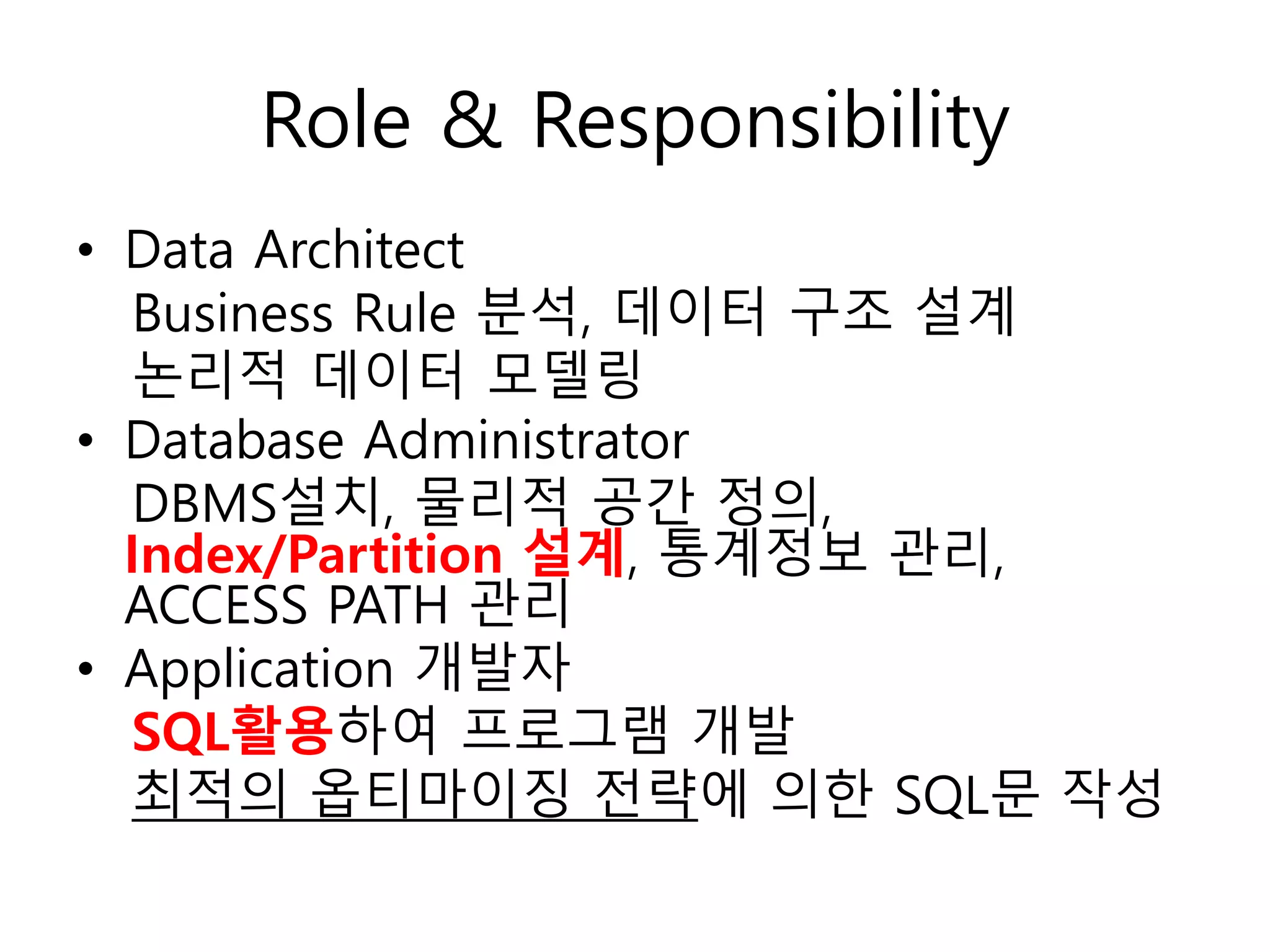 Role & Responsibility
• Data Architect
Business Rule 분석, 데이터 구조 설계
논리적 데이터 모델링
• Database Administrator
DBMS설치, 물리적 공간 정의,
Index/Partition 설계, 통계정보 관리,
ACCESS PATH 관리
• Application 개발자
SQL활용하여 프로그램 개발
최적의 옵티마이징 전략에 의한 SQL문 작성
 