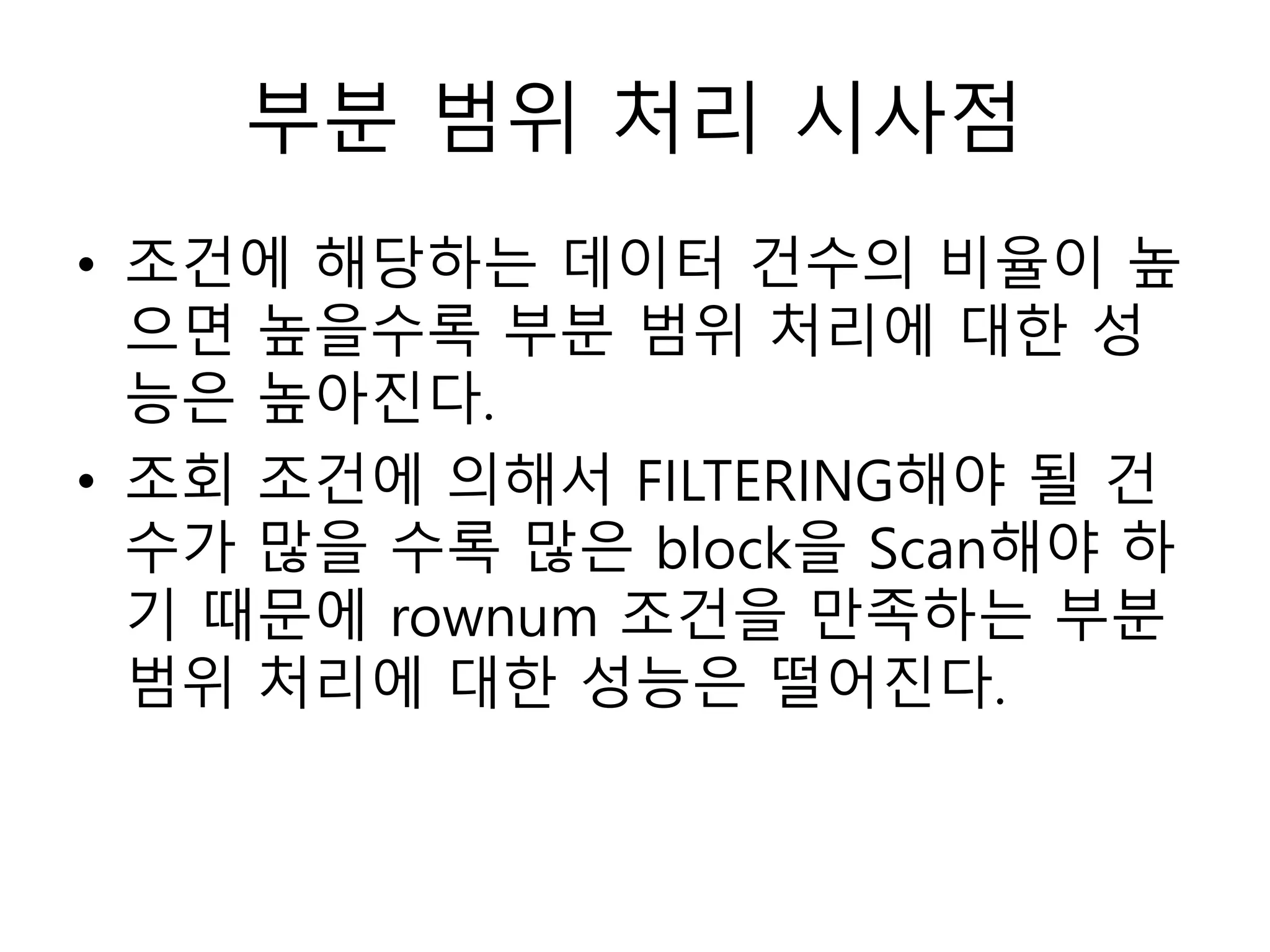 부분 범위 처리 시사점
• 조건에 해당하는 데이터 건수의 비율이 높
으면 높을수록 부분 범위 처리에 대한 성
능은 높아진다.
• 조회 조건에 의해서 FILTERING해야 될 건
수가 많을 수록 많은 block을 Scan해야 하
기 때문에 rownum 조건을 만족하는 부분
범위 처리에 대한 성능은 떨어진다.
 