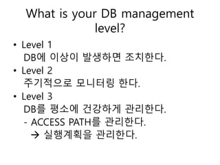 What is your DB management
level?
• Level 1
DB에 이상이 발생하면 조치한다.
• Level 2
주기적으로 모니터링 한다.
• Level 3
DB를 평소에 건강하게 관리한다.
- ACCESS PATH를 관리한다.
 실행계획을 관리한다.
 