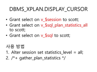 DBMS_XPLAN.DISPLAY_CURSOR
• Grant select on v_$session to scott;
• Grant select on v_$sql_plan_statistics_all
to scott;
• Grant select on v_$sql to scott;
사용 방법
1. Alter session set statistics_level = all;
2. /*+ gather_plan_statistics */
 
