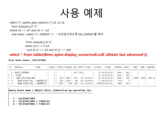 사용 예제
select /*+ gather_plan_statistics */ c4, c5, c6
from subquery_t1 t1
where c6 >= :b1 and c6 <= :b2
and exists ( select /*+ UNNEST */ --조인방식하도록 NO_UNNEST를 제거
'x'
from subquery_t2 t2
where t2.c1 = t1.c4
and t2.c3 >= :b3 and t2.c3 <= :b4);
select * from table(dbms_xplan.display_cursor(null,null,'allstats last advanced'));
 