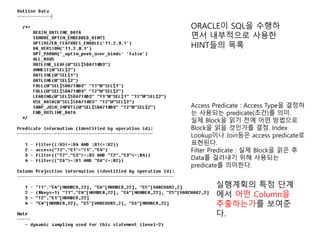 ORACLE이 SQL을 수행하
면서 내부적으로 사용한
HINT들의 목록
실행계획의 특정 단계
에서 어떤 Column을
추출하는가를 보여준
다.
Access Predicate : Access Type을 결정하
는 사용되는 predicate(조건)를 의미.
실제 Block을 읽기 전에 어떤 방법으로
Block을 읽을 것인가를 결정. Index
Lookup이나 Join등은 access predicate로
표현된다.
Filter Predicate : 실제 Block을 읽은 후
Data를 걸러내기 위해 사용되는
predicate를 의미한다.
 