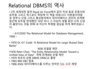 Relational DBMS의 역사
• 2차 세계대전 동안 Royal Air Force에서 같이 지낸 동료 조종사와
승무원 그리고 옥스포드 학장께 이 책을 바칩니다. 이분들이야말
로 정부나 산업 그리고 통상분야에서 데이터베이스 관리의 관계형
접근에 모두들 반대했던 10년 아니 그 이상의 세월 동안 나의 신념
이 옳았다는 것을 위해 내 자신이 투쟁할 결심을 하게 해주셨습니
다.
- E.F.CODD The Relational Model for Database Management,
1990 –
• 1970 Dr. E.F. Codd. “A Relational Model for Large Shared Data
Banks”
RDB 모델을 제안
•1976 Peter Chen. “The Entity Relationship Model: Toward a
Unified View of Data” 개체 관계(ER) 모델 제안
• 1979 최초의 상용 DBMS ORACLE 출현
• 1983 IBM DB2 발표
• 1986 ANSI 데이터베이스를 다루는 언어인 SQL 표준 제정
 