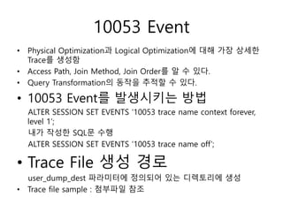 10053 Event
• Physical Optimization과 Logical Optimization에 대해 가장 상세한
Trace를 생성함
• Access Path, Join Method, Join Order를 알 수 있다.
• Query Transformation의 동작을 추적할 수 있다.
• 10053 Event를 발생시키는 방법
ALTER SESSION SET EVENTS ‘10053 trace name context forever,
level 1’;
내가 작성한 SQL문 수행
ALTER SESSION SET EVENTS ‘10053 trace name off’;
• Trace File 생성 경로
user_dump_dest 파라미터에 정의되어 있는 디렉토리에 생성
• Trace file sample : 첨부파일 참조
 