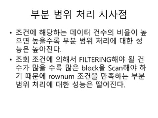 부분 범위 처리 시사점
• 조건에 해당하는 데이터 건수의 비율이 높
으면 높을수록 부분 범위 처리에 대한 성
능은 높아진다.
• 조회 조건에 의해서 FILTERING해야 될 건
수가 많을 수록 많은 block을 Scan해야 하
기 때문에 rownum 조건을 만족하는 부분
범위 처리에 대한 성능은 떨어진다.
 