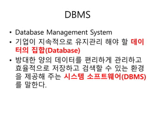 DBMS
• Database Management System
• 기업이 지속적으로 유지관리 해야 할 데이
터의 집합(Database)
• 방대한 양의 데이터를 편리하게 관리하고
효율적으로 저장하고 검색할 수 있는 환경
을 제공해 주는 시스템 소프트웨어(DBMS)
를 말한다.
 