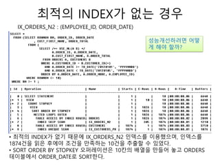 최적의 INDEX가 없는 경우
IX_ORDERS_N2 : (EMPLOYEE_ID, ORDER_DATE)
• 최적의 INDEX가 없기 때문에 IX_ORDERS_N2 인덱스를 이용했으며, 인덱스를
1874건을 읽은 후에야 조건을 만족하는 10건을 추출할 수 있었다.
• SORT ORDER BY STOPKEY 오퍼레이션은 10칸의 배열을 만들어 놓고 ORDERS
테이블에서 ORDER_DATE로 SORT한다.
성능개선하려면 어떻
게 해야 할까?
 