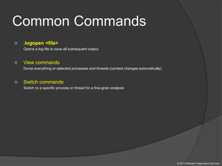 Common Commands
 .logopen <file>
Opens a log file to save all subsequent output
 View commands
Dump everything or selected processes and threads (context changes automatically)
 Switch commands
Switch to a specific process or thread for a fine-grain analysis
© 2013 Software Diagnostics Services
 