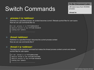 Switch Commands
 .process /r /p <address>
Switches to a specified process. Its context becomes current. Reloads symbol files for user space.
Now we can use commands like !cs
0: kd> .process /r /p fffffa80044d8b30
Implicit process is now fffffa80`044d8b30
Loading User Symbols
.................................
 .thread <address>
Switches to a specified thread. Assumes the current process context
Now we can use commands like k*
 .thread /r /p <address>
The same as the previous command but makes the thread process context current and reloads
symbol files for user space:
0: kd> .thread /r /p fffffa80051b7060
Implicit thread is now fffffa80`051b7060
Implicit process is now fffffa80`044d8b30
Loading User Symbols
.................................
To Be Discussed Later
x86 stack trace from WOW64
process:
.thread /w
© 2013 Software Diagnostics Services
 