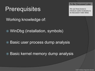 Prerequisites
Working knowledge of:
 WinDbg (installation, symbols)
 Basic user process dump analysis
 Basic kernel memory dump analysis
To Be Discussed Later
We use these boxes to
introduce useful vocabulary to
be discussed in later slides
© 2013 Software Diagnostics Services
 