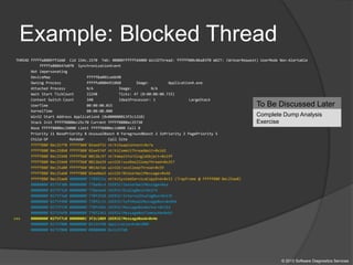 Example: Blocked Thread
THREAD fffffa80097f1660 Cid 154c.1570 Teb: 000007fffffd4000 Win32Thread: fffff900c06a83f0 WAIT: (WrUserRequest) UserMode Non-Alertable
fffffa800447e8f0 SynchronizationEvent
Not impersonating
DeviceMap fffff8a001ce6b90
Owning Process fffffa8004451060 Image: ApplicationA.exe
Attached Process N/A Image: N/A
Wait Start TickCount 22248 Ticks: 47 (0:00:00:00.733)
Context Switch Count 340 IdealProcessor: 1 LargeStack
UserTime 00:00:00.015
KernelTime 00:00:00.000
Win32 Start Address ApplicationA (0x000000013f2c1210)
Stack Init fffff8800ec25c70 Current fffff8800ec25730
Base fffff8800ec26000 Limit fffff8800ec1d000 Call 0
Priority 11 BasePriority 8 UnusualBoost 0 ForegroundBoost 2 IoPriority 2 PagePriority 5
Child-SP RetAddr Call Site
fffff880`0ec25770 fffff800`02ee6f32 nt!KiSwapContext+0x7a
fffff880`0ec258b0 fffff800`02ee974f nt!KiCommitThreadWait+0x1d2
fffff880`0ec25940 fffff960`0013bc97 nt!KeWaitForSingleObject+0x19f
fffff880`0ec259e0 fffff960`0013bd39 win32k!xxxRealSleepThread+0x257
fffff880`0ec25a80 fffff960`0014e7a6 win32k!xxxSleepThread+0x59
fffff880`0ec25ab0 fffff800`02ee0ed3 win32k!NtUserWaitMessage+0x46
fffff880`0ec25ae0 00000000`7709933a nt!KiSystemServiceCopyEnd+0x13 (TrapFrame @ fffff880`0ec25ae0)
00000000`0275f308 00000000`770a4bc4 USER32!ZwUserWaitMessage+0xa
00000000`0275f310 00000000`770a4edd USER32!DialogBox2+0x274
00000000`0275f3a0 00000000`770f2920 USER32!InternalDialogBox+0x135
00000000`0275f400 00000000`770f1c15 USER32!SoftModalMessageBox+0x9b4
00000000`0275f530 00000000`770f146b USER32!MessageBoxWorker+0x31d
00000000`0275f6f0 00000000`770f1362 USER32!MessageBoxTimeoutW+0xb3
>>> 00000000`0275f7c0 00000001`3f2c1089 USER32!MessageBoxW+0x4e
00000000`0275f800 00000000`02135fd0 ApplicationA+0x1089
00000000`0275f808 00000000`00000000 0x2135fd0
To Be Discussed Later
Complete Dump Analysis
Exercise
© 2013 Software Diagnostics Services
 