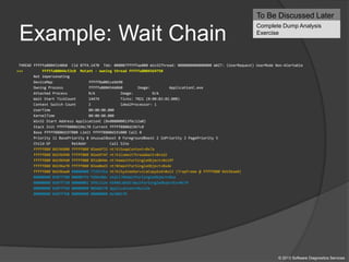 Example: Wait Chain
THREAD fffffa8004514060 Cid 07f4.1470 Teb: 000007fffffae000 Win32Thread: 0000000000000000 WAIT: (UserRequest) UserMode Non-Alertable
>>> fffffa80044c53c0 Mutant - owning thread fffffa8004569750
Not impersonating
DeviceMap fffff8a001ce6b90
Owning Process fffffa8004546060 Image: ApplicationC.exe
Attached Process N/A Image: N/A
Wait Start TickCount 14474 Ticks: 7821 (0:00:02:02.008)
Context Switch Count 2 IdealProcessor: 1
UserTime 00:00:00.000
KernelTime 00:00:00.000
Win32 Start Address ApplicationC (0x000000013f6c12a0)
Stack Init fffff8800d196c70 Current fffff8800d1967c0
Base fffff8800d197000 Limit fffff8800d191000 Call 0
Priority 11 BasePriority 8 UnusualBoost 0 ForegroundBoost 2 IoPriority 2 PagePriority 5
Child-SP RetAddr Call Site
fffff880`0d196800 fffff800`02ee6f32 nt!KiSwapContext+0x7a
fffff880`0d196940 fffff800`02ee974f nt!KiCommitThreadWait+0x1d2
fffff880`0d1969d0 fffff800`031d844e nt!KeWaitForSingleObject+0x19f
fffff880`0d196a70 fffff800`02ee0ed3 nt!NtWaitForSingleObject+0xde
fffff880`0d196ae0 00000000`772f135a nt!KiSystemServiceCopyEnd+0x13 (TrapFrame @ fffff880`0d196ae0)
00000000`0107f708 000007fe`fd9e10dc ntdll!NtWaitForSingleObject+0xa
00000000`0107f710 00000001`3f6c112e KERNELBASE!WaitForSingleObjectEx+0x79
00000000`0107f7b0 00000000`00586570 ApplicationC+0x112e
00000000`0107f7b8 00000000`00000000 0x586570
To Be Discussed Later
Complete Dump Analysis
Exercise
© 2013 Software Diagnostics Services
 