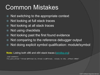 Common Mistakes
 Not switching to the appropriate context
 Not looking at full stack traces
 Not looking at all stack traces
 Not using checklists
 Not looking past the first found evidence
 Not comparing to the reference debugger output
 Not doing explicit symbol qualification: module!symbol
Note: Listing both x86 and x64 stack traces (windbg.org)
.load wow64exts
!for_each_thread "!thread @#Thread 16;.thread /w @#Thread; .reload; kv 256; .effmach AMD64"
© 2013 Software Diagnostics Services
 