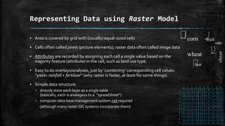 ▪ Area is covered by grid with (usually) equal-sized cells
▪ Cells often called pixels (picture elements); raster data often called image data
▪ Attributes are recorded by assigning each cell a single value based on the
majority feature (attribute) in the cell, such as land use type.
▪ Easy to do overlays/analyses, just by ‘combining’ corresponding cell values:
“yield= rainfall + fertilizer” (why raster is faster, at least for some things)
▪ Simple data structure:
– directly store each layer as a single table
(basically, each is analagous to a “spreadsheet”)
– computer data base management system not required
(although many raster GIS systems incorporate them)
Representing Data using Raster Model
corn
wheat
fruit
clover
fruit
oats
 