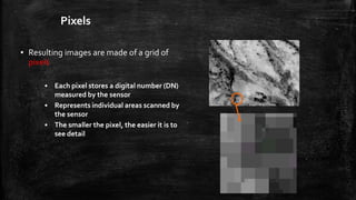 Pixels
▪ Resulting images are made of a grid of
pixels
• Each pixel stores a digital number (DN)
measured by the sensor
• Represents individual areas scanned by
the sensor
• The smaller the pixel, the easier it is to
see detail
 