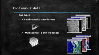 Continuous data
Two types:
• Panchromatic ( 1 Band/layer)
• Multispectral ( 2 or more Bands)
 