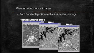 Viewing continuous images
▪ Each band or layer is viewable as a separate image
Thematic Mapper Band 1
Band 4
Band 5
 