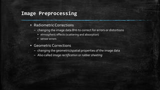 ▪ Radiometric Corrections
– changing the image data BVs to correct for errors or distortions
▪ atmospheric effects (scattering and absorption)
▪ sensor errors
▪ GeometricCorrections
– changing the geometric/spatial properties of the image data
– Also called image rectification or rubber sheeting
Image Preprocessing
 