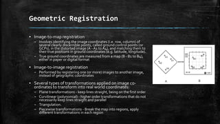 Geometric Registration
▪ Image-to-map registration
– Involves identifying the image coordinates (i.e. row, column) of
several clearly discernible points, called ground control points (or
GCPs), in the distorted image (A - A1 to A4), and matching them to
their true positions in ground coordinates (e.g. latitude, longitude).
– True ground coordinates are measured from a map (B - B1 to B4),
either in paper or digital format
▪ Image-to-image registration
– Performed by registering one (or more) images to another image,
instead of geographic coordinates
▪ Several types of transformations applied on image co-
ordinates to transform into real world coordinates:
– Plane transformations - keep lines straight, being on the first order
– Curvilinear (polynomial) - higher order transformations that do not
necessarily keep lines straight and parallel
– Triangulation.
– Piecewise transformations - Break the map into regions, apply
different transformations in each region
 