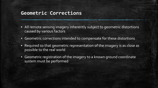 Geometric Corrections
▪ All remote sensing imagery inherently subject to geometric distortions
caused by various factors
▪ Geometric corrections intended to compensate for these distortions
▪ Required so that geometric representation of the imagery is as close as
possible to the real world
▪ Geometric registration of the imagery to a known ground coordinate
system must be performed
 