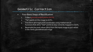 Geometric Correction
▪ Four Basic Steps of Rectification
1. Collect ground control points (GCPs)
2. “Tie” points on the image to GCPs.
3. Transform all image pixel coordinates using mathematical
functions that allow “tied” points to stay correctly mapped to GCPs.
4. Resample the pixel values (BVs) from the input image to put values
in the newly georeferenced image
 