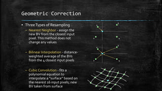 Geometric Correction
▪ ThreeTypes of Resampling
– Nearest Neighbor - assign the
new BV from the closest input
pixel.This method does not
change any values
– Bilinear Interpolation - distance-
weighted average of the BVs
from the 4 closest input pixels
– Cubic Convolution - fits a
polynomial equation to
interpolate a “surface” based on
the nearest 16 input pixels; new
BV taken from surface
1
2
3
4
1
2
3
4
 