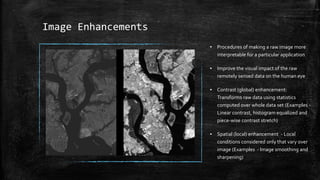 Image Enhancements
▪ Procedures of making a raw image more
interpretable for a particular application
▪ Improve the visual impact of the raw
remotely sensed data on the human eye
▪ Contrast (global) enhancement:
Transforms raw data using statistics
computed over whole data set (Examples -
Linear contrast, histogram equalized and
piece-wise contrast stretch)
▪ Spatial (local) enhancement - Local
conditions considered only that vary over
image (Examples - Image smoothing and
sharpening)
 