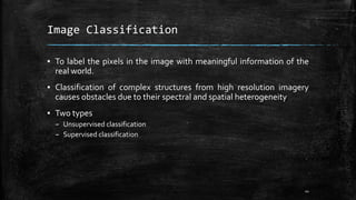 Image Classification
▪ To label the pixels in the image with meaningful information of the
real world.
▪ Classification of complex structures from high resolution imagery
causes obstacles due to their spectral and spatial heterogeneity
▪ Two types
– Unsupervised classification
– Supervised classification
44
 