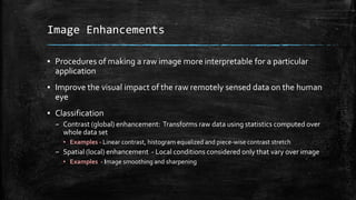 Image Enhancements
▪ Procedures of making a raw image more interpretable for a particular
application
▪ Improve the visual impact of the raw remotely sensed data on the human
eye
▪ Classification
– Contrast (global) enhancement: Transforms raw data using statistics computed over
whole data set
▪ Examples - Linear contrast, histogram equalized and piece-wise contrast stretch
– Spatial (local) enhancement - Local conditions considered only that vary over image
▪ Examples - Image smoothing and sharpening
 