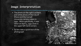 ▪ The photo on the right is a black
and white photo of the City of
Ithaca and the Cornell
University campus taken in
1991. More specifically, it was
taken on April 4, 1991 (look in
the upper left hand corner).
▪ So lets take a quick tour of the
photograph
Image Interpretation
 
