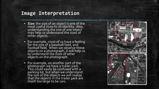 ▪ Size: the size of an object is one of the
most useful clues to its identity. Also,
understanding the size of one object
may help us understand the sizes of
other objects.
▪ For example, most of us have a feeling
for the size of a baseball field, and
football field. When we observe these
objects on a photograph, it will help us
to understand the sizes of other
objects on the photograph.
▪ For example, on another part of the
photograph we have a trailer park.
This could easily be confused with a
parking lot, but when we understand
the size of the objects we will realize
that the objects in the trailer park are
much too large to be cars.
Image Interpretation
 