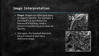 ▪ Shape: Shapes can often give away
an object’s identity. For example, a
cloverleaf is a very distinctive
feature of a highway, while a
stream’s meandering gives away its
identity.
▪ And again, the baseball diamond
we just looked at also has a
distinctive shape.
Image Interpretation
 