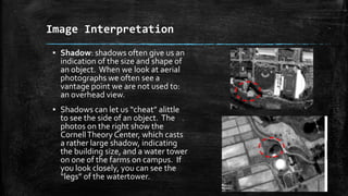 ▪ Shadow: shadows often give us an
indication of the size and shape of
an object. When we look at aerial
photographs we often see a
vantage point we are not used to:
an overhead view.
▪ Shadows can let us “cheat” alittle
to see the side of an object. The
photos on the right show the
CornellTheory Center, which casts
a rather large shadow, indicating
the building size, and a water tower
on one of the farms on campus. If
you look closely, you can see the
“legs” of the watertower.
Image Interpretation
 