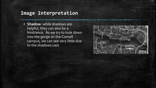 ▪ Shadow: while shadows are
helpful, they can also be a
hindrance. As we try to look down
into the gorge on the Cornell
campus, we can see very little due
to the shadows cast.
Image Interpretation
 