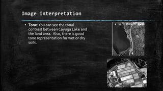 ▪ Tone:You can see the tonal
contrast between Cayuga Lake and
the land area. Also, there is good
tone representation for wet or dry
soils.
Image Interpretation
 
