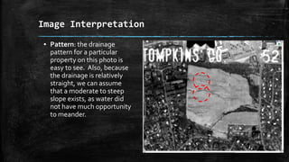 ▪ Pattern: the drainage
pattern for a particular
property on this photo is
easy to see. Also, because
the drainage is relatively
straight, we can assume
that a moderate to steep
slope exists, as water did
not have much opportunity
to meander.
Image Interpretation
 