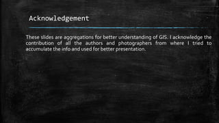 Acknowledgement
These slides are aggregations for better understanding of GIS. I acknowledge the
contribution of all the authors and photographers from where I tried to
accumulate the info and used for better presentation.
 