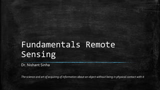 Fundamentals Remote
Sensing
The science and art of acquiring of information about an object without being in physical contact with it
Dr. Nishant Sinha
 