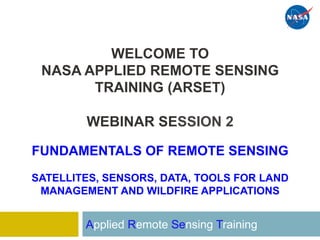 WELCOME TO
NASA APPLIED REMOTE SENSING
TRAINING (ARSET)
WEBINAR SESSION 2
FUNDAMENTALS OF REMOTE SENSING
SATELLITES, SENSORS, DATA, TOOLS FOR LAND
MANAGEMENT AND WILDFIRE APPLICATIONS
Applied Remote Sensing Training
 