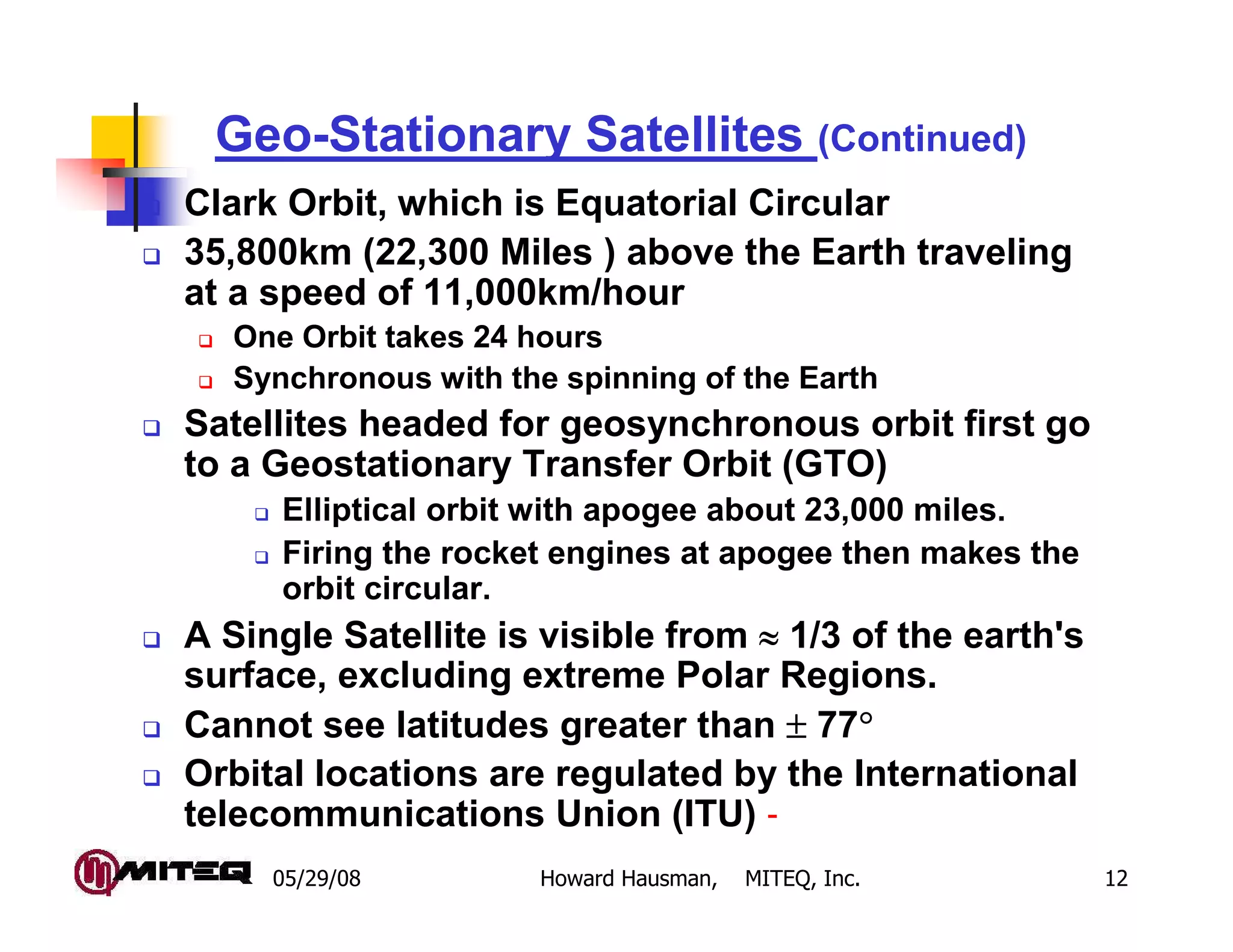05/29/08 Howard Hausman, MITEQ, Inc. 12
Geo-Stationary Satellites (Continued)
Clark Orbit, which is Equatorial Circular
35,800km (22,300 Miles ) above the Earth traveling
at a speed of 11,000km/hour
One Orbit takes 24 hours
Synchronous with the spinning of the Earth
Satellites headed for geosynchronous orbit first go
to a Geostationary Transfer Orbit (GTO)
Elliptical orbit with apogee about 23,000 miles.
Firing the rocket engines at apogee then makes the
orbit circular.
A Single Satellite is visible from ≈≈≈≈ 1/3 of the earth's
surface, excluding extreme Polar Regions.
Cannot see latitudes greater than ±±±± 77°°°°
Orbital locations are regulated by the International
telecommunications Union (ITU) -
 