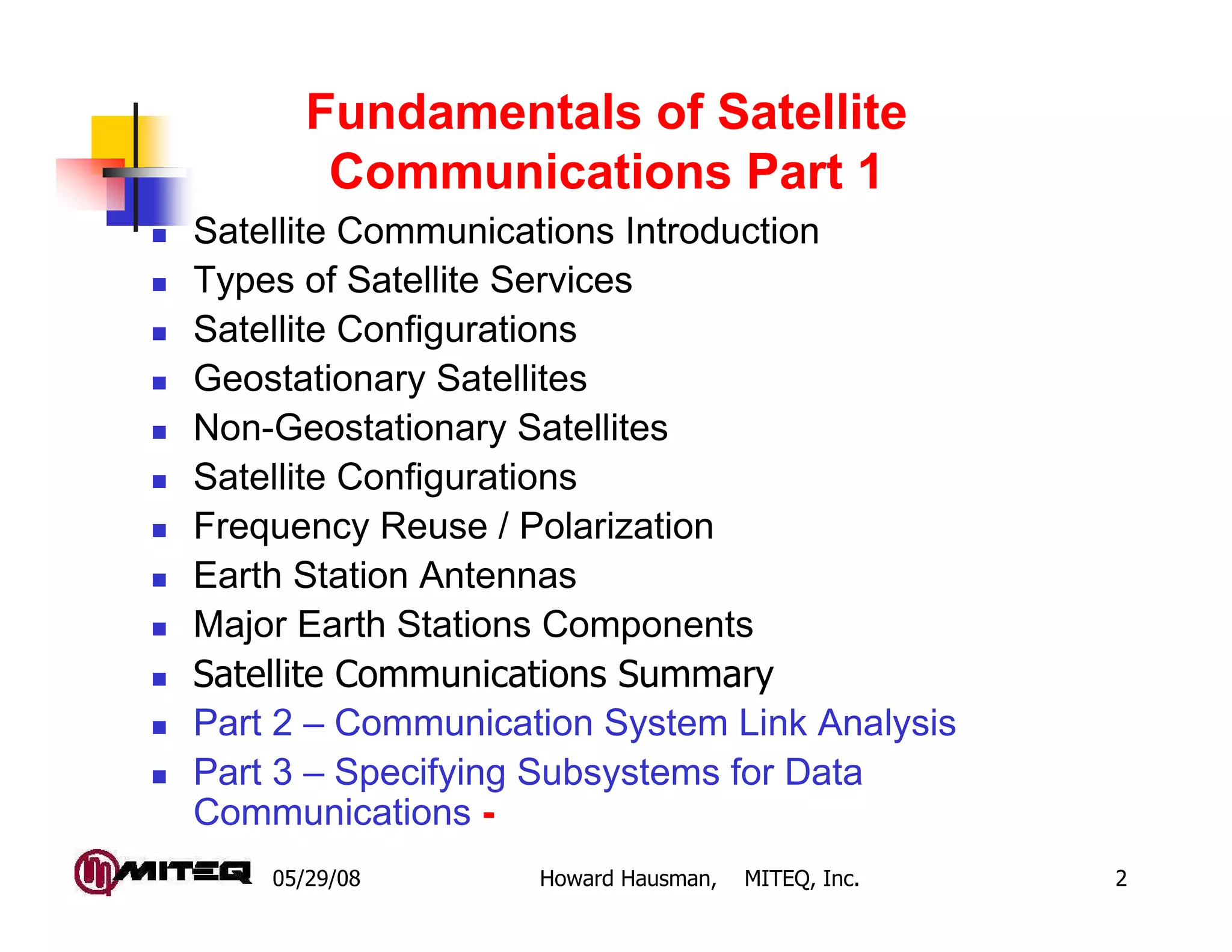 05/29/08 Howard Hausman, MITEQ, Inc. 2
Fundamentals of Satellite
Communications Part 1
Satellite Communications Introduction
Types of Satellite Services
Satellite Configurations
Geostationary Satellites
Non-Geostationary Satellites
Satellite Configurations
Frequency Reuse / Polarization
Earth Station Antennas
Major Earth Stations Components
Satellite Communications Summary
Part 2 – Communication System Link Analysis
Part 3 – Specifying Subsystems for Data
Communications -
 