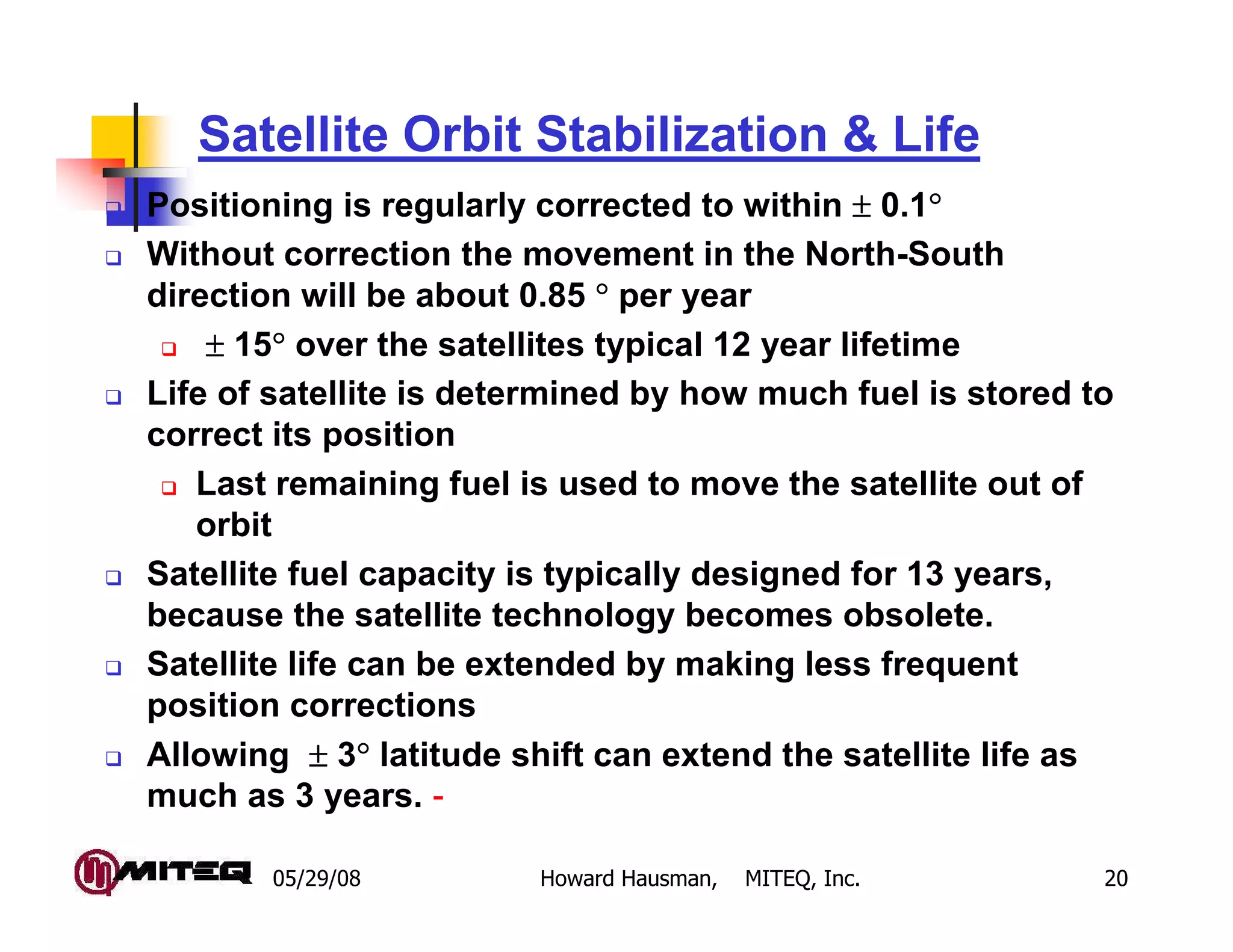05/29/08 Howard Hausman, MITEQ, Inc. 20
Satellite Orbit Stabilization & Life
Positioning is regularly corrected to within ±±±± 0.1°°°°
Without correction the movement in the North-South
direction will be about 0.85 °°°° per year
±±±± 15°°°° over the satellites typical 12 year lifetime
Life of satellite is determined by how much fuel is stored to
correct its position
Last remaining fuel is used to move the satellite out of
orbit
Satellite fuel capacity is typically designed for 13 years,
because the satellite technology becomes obsolete.
Satellite life can be extended by making less frequent
position corrections
Allowing ±±±± 3°°°° latitude shift can extend the satellite life as
much as 3 years. -
 